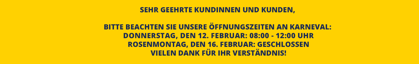 Sehr geehrte Kundinnen und Kunden,   bitte beachten Sie unsere Öffnungszeiten an Karneval:  Donnerstag, den 12. Februar: 08:00 - 12:00 Uhr Rosenmontag, den 16. Februar: geschlossen Vielen Dank für Ihr Verständnis!